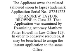 THE APPLICANT OWNS THE RELATED (ALLOWED /SOON TO LAPSE) TRADEMARK APPLICATION SERIAL NO. 87251223 FOR ANDREW TAYLOR BROWNE IN CLASS 33. THAT APPLICATION WAS EXAMINED BY EXAMINING ATTORNEY MATTHEW PATTER HOWELL IN LAW OFFICE 123. IN ORDER TO CONSERVE RESOURCES, IT MAY BE BENEFICIAL TO ASSIGN THE INSTANT APPLICATION TO THE SAME OFFICE. trademark