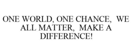 ONE WORLD, ONE CHANCE, WE ALL MATTER, MAKE A DIFFERENCE! trademark