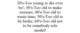 20'S-TOO YOUNG TO DIE OVER BS!; 30'S-TOO OLD TO MAKE EXCUSES; 40'S-TOO OLD TO WASTE TIME; 50'S-TOO OLD TO BE BROKE; 60'S-TOO OLD NOT TO BE SOMEBODY ROLE MODEL! trademark