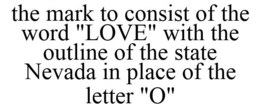 THE MARK TO CONSIST OF THE WORD "LOVE" WITH THE OUTLINE OF THE STATE NEVADA IN PLACE OF THE LETTER "O" trademark
