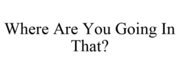 WHERE ARE YOU GOING IN THAT? trademark