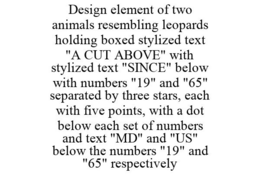 DESIGN ELEMENT OF TWO ANIMALS RESEMBLING LEOPARDS HOLDING BOXED STYLIZED TEXT "A CUT ABOVE" WITH STYLIZED TEXT "SINCE" BELOW WITH NUMBERS "19" AND "65" SEPARATED BY THREE STARS, EACH WITH FIVE POINTS, WITH A DOT BELOW EACH SET OF NUMBERS AND TEXT "MD" AND "US" BELOW THE NUMBERS "19" AND "65" RESPECTIVELY trademark