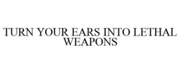 TURN YOUR EARS INTO LETHAL WEAPONS trademark