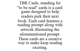 TBR CARDS, STANDING FOR "TO BE READ" CARDS IS A CARD GAME DESIGNED TO HELP READERS PICK THEIR NEXT BOOK. EACH CARD FEATURES A READING PROMPT ALONG WITH ARTWORK ILLUSTRATING THE AFOREMENTIONED PROMPT. THESE CARDS ARE A CREATIVE WAY TO MAKE KEEP READING EXCITING. trademark
