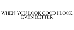 WHEN YOU LOOK GOOD I LOOK EVEN BETTER trademark