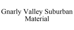 GNARLY VALLEY SUBURBAN MATERIAL trademark