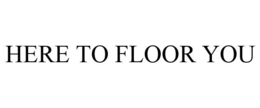 HERE TO FLOOR YOU trademark