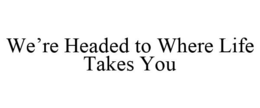 WE'RE HEADED TO WHERE LIFE TAKES YOU trademark