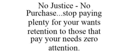 NO JUSTICE - NO PURCHASE...STOP PAYING PLENTY FOR YOUR WANTS RETENTION TO THOSE THAT PAY YOUR NEEDS ZERO ATTENTION. trademark