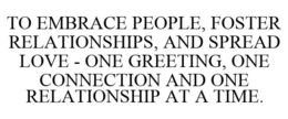 TO EMBRACE PEOPLE, FOSTER RELATIONSHIPS, AND SPREAD LOVE - ONE GREETING, ONE CONNECTION AND ONE RELATIONSHIP AT A TIME. trademark