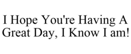 I HOPE YOU'RE HAVING A GREAT DAY, I KNOW I AM! trademark