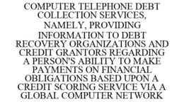 COMPUTER TELEPHONE DEBT COLLECTION SERVICES, NAMELY, PROVIDING INFORMATION TO DEBT RECOVERY ORGANIZATIONS AND CREDIT GRANTORS REGARDING A PERSON'S ABILITY TO MAKE PAYMENTS ON FINANCIAL OBLIGATIONS BASED UPON A CREDIT SCORING SERVICE VIA A GLOBAL COMPUTER NETWORK trademark