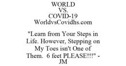 WORLD VS. COVID-19 WORLDVSCOVIDHS.COM "LEARN FROM YOUR STEPS IN LIFE. HOWEVER, STEPPING ON MY TOES ISN'T ONE OF THEM. 6 FEET PLEASE!!!" - JM trademark