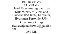 DETROIT VS. COVID -19 HAND MOISTURIZING SANITIZER KILLS 99.9% OF VIRUS AND BACTERIA IPA 80%, DI WATER, HYDROGEN PEROXIDE 35%, GLYCERIN, OIL FRG HOUSEOFJENNIFER949@GMAIL.COM 250 ML trademark