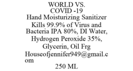 WORLD VS. COVID -19 HAND MOISTURIZING SANITIZER KILLS 99.9% OF VIRUS AND BACTERIA IPA 80%, DI WATER, HYDROGEN PEROXIDE 35%, GLYCERIN, OIL FRG HOUSEOFJENNIFER949@GMAIL.COM 250 ML trademark