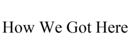 HOW WE GOT HERE trademark