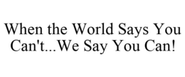 WHEN THE WORLD SAYS YOU CAN'T...WE SAY YOU CAN! trademark