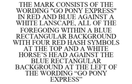 THE MARK CONSISTS OF THE WORDING "GO PONY EXPRESS" IN RED AND BLUE AGAINST A WHITE LANSCAPE, ALL OF THE FOREGOING WITHIN A BLUE RECTANGULAR BACKGROUND WITH FOUR RED HASH SYMBOLS AT THE TOP AND A WHITE HORSE'S HEAD AGAINST THE BLUE RECTANGULAR BACKGROUND AT THE LEFT OF THE WORDING "GO PONY EXPRESS" trademark
