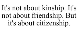 IT'S NOT ABOUT KINSHIP. IT'S NOT ABOUT FRIENDSHIP. BUT IT'S ABOUT CITIZENSHIP. trademark