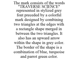 THE MARK CONSISTS OF THE WORDS "TRAVERSE SCIENCE" REPRESENTED IN STYLIZED GREY FONT PRECEDED BY A COLORFUL MARK DESIGNED BY COMBINING TWO TRIANGLES AT THE EDGES WITH A RECTANGLE SHAPE MERGED IN BETWEEN THE TWO TRIANGLES. IT ALSO HAS AN UPWARD ARROW WITHIN THE SHAPE IN GREY COLOR. THE BORDER OF THE SHAPE IS A COMBINATION OF BLUE, TURQUOISE AND PARROT GREEN COLOR. trademark