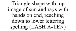 TRIANGLE SHAPE WITH TOP IMAGE OF SUN AND RAYS WITH HANDS ON END, REACHING DOWN TO LOWER LETTERING SPELLING (LASH A-TEN) trademark