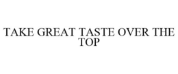 TAKE GREAT TASTE OVER THE TOP trademark