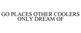 GO PLACES OTHER COOLERS ONLY DREAM OF trademark