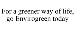 FOR A GREENER WAY OF LIFE, GO ENVIROGREEN TODAY trademark