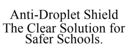 ANTI-DROPLET SHIELD THE CLEAR SOLUTION FOR SAFER SCHOOLS. trademark