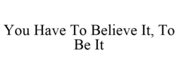 YOU HAVE TO BELIEVE IT, TO BE IT trademark