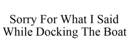 SORRY FOR WHAT I SAID WHILE DOCKING THE BOAT trademark