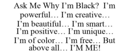 ASK ME WHY I'M BLACK? I'M POWERFUL... I'M CREATIVE... I'M BEAUTIFUL... I'M SMART... I'M POSITIVE... I'M UNIQUE... I'M OF COLOR... I'M FREE... BUT ABOVE ALL... I'M ME! trademark