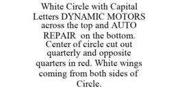 WHITE CIRCLE WITH CAPITAL LETTERS DYNAMIC MOTORS ACROSS THE TOP AND AUTO REPAIR ON THE BOTTOM. CENTER OF CIRCLE CUT OUT QUARTERLY AND OPPOSITE QUARTERS IN RED. WHITE WINGS COMING FROM BOTH SIDES OF CIRCLE. trademark