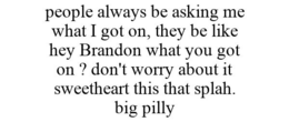 PEOPLE ALWAYS BE ASKING ME WHAT I GOT ON, THEY BE LIKE HEY BRANDON WHAT YOU GOT ON ? DON'T WORRY ABOUT IT SWEETHEART THIS THAT SPLAH. BIG PILLY trademark