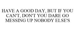 HAVE A GOOD DAY, BUT IF YOU CAN'T, DON'T YOU DARE GO MESSING UP NOBODY ELSE'S trademark