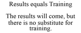 RESULTS EQUALS TRAINING THE RESULTS WILL COME, BUT THERE IS NO SUBSTITUTE FOR TRAINING. trademark