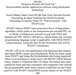 SNAFU "SITUATION NORMAL ALL FIXED UP" DOWNLOADABLE MOBILE APPLICATION SOFTWARE USING BLOCKCHAIN TECHNOLOGY. SOCIAL MARKET SMART ASSET ID QR DATA ENTRY REWARD SYSTEM ENCRYPTING & OPEN SOURCING THE GLOBAL ECONOMY SUSTAINING ECONOMIC VALUE FOR "NON-ESSENTIALS" WITH SNAFUCOIN SNAFU UTILIZES NEM'S NEXT GENERATION PROOF OF IMPORTANCE ALGORITHM, WHICH SCALES TO THE TRANSACTIONS PER SECOND(TPS; TXS OR BLOCKS CONFIRMED PER SECOND) ON PAR WITH VISA AND MASTERCARD TPS. NEM IS API DRIVEN, WHICH MEANS ANY EXISTING PROGRAMMING LANGUAGE SCRIPT IS APPLICABLE, WITH XEM (NEM'S CRYPTOCURRENCY, BEING THE FUEL FOR THE BLOCKCHAIN THAT WILL BE SNAFU'S BACKBONE) SNAFU WILL BE ITS OWN APPLICATION WITH FUNCTIONS THAT REQUEST DATA FROM NEM'S SMART ASSET BLOCKCHAIN. WITH OUR SMART ASSETS FROM SNAFU APP BEING THE BLOCKCHAINED DATA BEING REQUESTED, WHEN A USER PURCHASES A SMART ASSET WITH SNAFU (NEM MOSAIC TOKEN, SIMILAR TO ETHEREUM ERC-20 TOKEN, BUT BETTER) DATA ENTRY CONDITIONS FROM END USER CONSUMERS AND COMPANIES WHO UPLOAD THE PROGRAMMABLE SMART ASSET CONTRACT CONDITIONS ARE MET WHEN PAID FOR WITH SNAFU TOKEN(NEM MOSAIC TOKEN) ON THE SNAFU APP. trademark