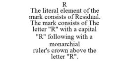 R THE LITERAL ELEMENT OF THE MARK CONSISTS OF RESIDUAL. THE MARK CONSISTS OF THE LETTER "R" WITH A CAPITAL "R" FOLLOWING WITH A MONARCHIAL RULER'S CROWN ABOVE THE LETTER "R". trademark