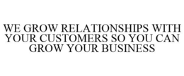 WE GROW RELATIONSHIPS WITH YOUR CUSTOMERS SO YOU CAN GROW YOUR BUSINESS trademark