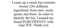 I CAME UP A SNACK BAR CONTAINS TWENTY (20) DIFFERENT INGREDIENTS FROM NUTS, SEEDS, GRAINS AND FRUITS. IN ORDER TO IDENTIFY THE BAR, I NAMED MY BRAND PURETWENTY WITH LOGO P20. THANK YOU trademark