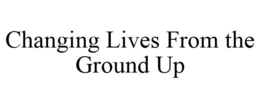 CHANGING LIVES FROM THE GROUND UP trademark