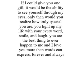 IF I COULD GIVE YOU ONE GIFT, IT WOULD BE THE ABILITY TO SEE YOURSELF THROUGH MY EYES, ONLY THEN WOULD YOU REALIZE HOW TRULY SPECIAL YOU ARE. YOU LIGHT UP MY LIFE WITH YOUR EVERY WORD, SMILE, AND LAUGH. YOU ARE THE BEST THING TO EVER HAPPEN TO ME AND I LOVE YOU MORE THAN WORDS CAN EXPRESS, FOREVER AND ALWAYS trademark