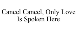 CANCEL CANCEL, ONLY LOVE IS SPOKEN HERE trademark