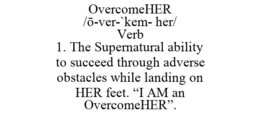 OVERCOMEHER /O-VER-`KEM- HER/ VERB 1. THE SUPERNATURAL ABILITY TO SUCCEED THROUGH ADVERSE OBSTACLES WHILE LANDING ON HER FEET. "I AM AN OVERCOMEHER". trademark