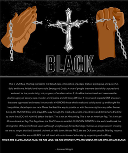 BLACK THIS IS OUR FLAG. THIS FLAG REPRESENTS  THE BLACK RACE. A BLOODLINE OF PEOPLE THAT ARE PRESTIGIOUS AND POWERFUL. BOLD AND BRAVE. PRIDEFUL AND HONORABLE. STRONG AND GODLY. A RACE OF PEOPLE THAT WERE DECEITFULLY CAPTURED AND ENSLAVED FOR THE PRODUCTIVITY; NOT PROGRESS, OF AN ALIEN NATION. A BLOODLINE THAT ENDURED AND OVERCAME THE DEVILISH AGONY OF SLAVERY, RAPE, MURDER, AND INJUSTICE AND STILL TODAY WE RISE. IT HONORS AND RESPECTS OUR ANCESTORS THAT WERE OPPRESSED AND TREATED INHUMANELY. IT HONORS THOSE WHO BRAVELY AND BOLDLY STOOD UP AND FOUGHT THE INEQUALITIES PLACED UPON OUR RACE. THOSE THAT LEAD THE WAY TO PROVIDE US WITH THE SAME RIGHTS AS ANY OTHER HUMAN BEING. WE HONOR THOSE WHO PRAYED THE WAY THROUGH THE MOST UNBEARABLE OF CONDITIONS AND STILL REMAINED FAITHFUL TO KNOW THAT GOD WILL ALWAYS DEFEAT THE DEVIL. THIS IS NOT AND AFRICAN FLAG. THIS IS NOT AN AMERICAN FLAG. THIS IS NOT AN AFRICAN-AMERICAN FLAG. THIS FLAG ALLOWS THE BLACK RACE TO ESTABLISH OUR OWN IDENTITY IN THE WORLD AND BREAK THE STRONGHOLDS OF THE EVIL INFLICTED UPON US THROUGH UNRIGHTEOUSLY FORCED BONDAGE. IT ALLOWS US PROGRESSION IN KNOWING WE ARE NO LONGER SHACKLED, BONDED, CHAINED, OR HELD DOWN. WE ARE FREE. WE ARE OUR OWN PEOPLE. THIS FLAG RESPECTS THOSE THAT ARE NOT BLACK BUT STILL STAND WITH US IN TIMES OF ADVERSITY BY SUPPORTING AND UPLIFTING. THIS IS THE GLOBAL BLACK FLAG, WE ARE LOVE. WE ARE STRENGTH. WE ARE GODLY. WE ARE ONE. WE ARE BLACK! - JOMARED WRIGHT trademark