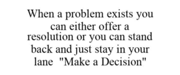 WHEN A PROBLEM EXISTS YOU CAN EITHER OFFER A RESOLUTION OR YOU CAN STAND BACK AND JUST STAY IN YOUR LANE. "MAKE A DECISION" trademark