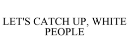 LET'S CATCH UP, WHITE PEOPLE trademark