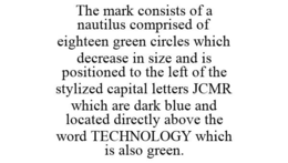 THE MARK CONSISTS OF A NAUTILUS COMPRISED OF EIGHTEEN GREEN CIRCLES WHICH DECREASE IN SIZE AND IS POSITIONED TO THE LEFT OF THE STYLIZED CAPITAL LETTERS JCMR WHICH ARE DARK BLUE AND LOCATED DIRECTLY ABOVE THE WORD TECHNOLOGY WHICH IS ALSO GREEN. trademark