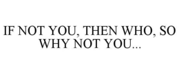 IF NOT YOU, THEN WHO, SO WHY NOT YOU... trademark