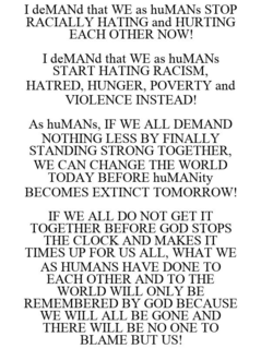 I DEMAND THAT WE AS HUMANS STOP RACIALLY HATING AND HURTING EACH OTHER NOW! I DEMAND THAT WE AS HUMANS START HATING RACISM, HATRED, HUNGER, POVERTY AND VIOLENCE INSTEAD! AS HUMANS, IF WE ALL DEMAND NOTHING LESS BY FINALLY STANDING STRONG TOGETHER, WE CAN CHANGE THE WORLD TODAY BEFORE HUMANITY BECOMES EXTINCT TOMORROW! IF WE ALL DO NOT GET IT TOGETHER BEFORE GOD STOPS THE CLOCK AND MAKES IT TIMES UP FOR US ALL, WHAT WE AS HUMANS HAVE DONE TO EACH OTHER AND TO THE WORLD WILL ONLY BE REMEMBERED BY GOD BECAUSE WE WILL ALL BE GONE AND THERE WILL BE NO ONE TO BLAME BUT US! trademark